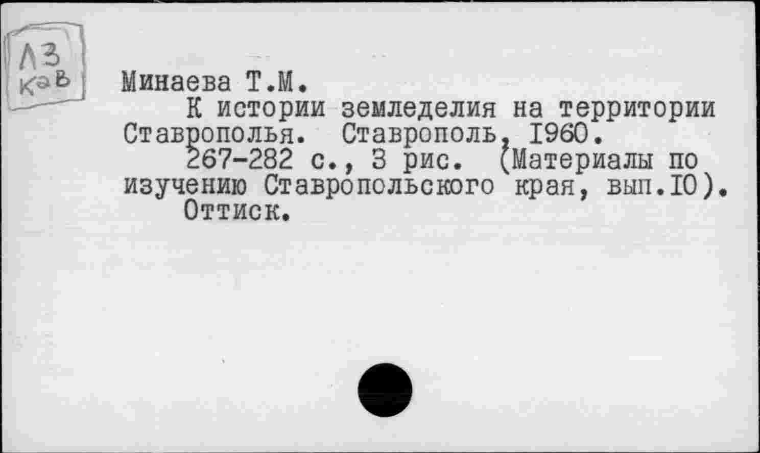 ﻿Минаева Т.М.
К истории земледелия на территории Ставрополья. Ставрополь. I960.
267-282 с., 3 рис. (Материалы по изучению Ставропольского края, вып.ТО).
Оттиск.